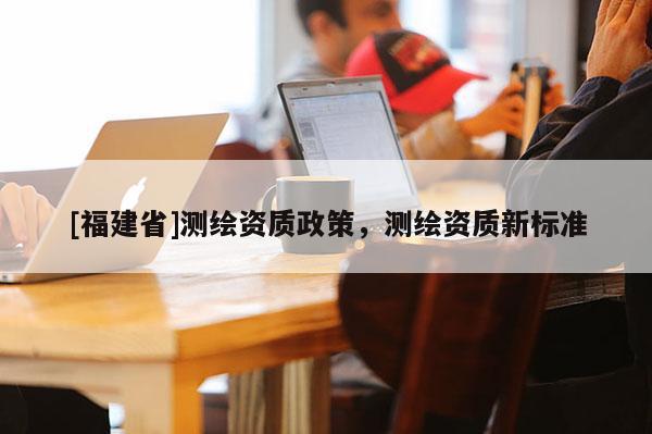 [福建省]測繪資質(zhì)政策，測繪資質(zhì)新標(biāo)準(zhǔn)
