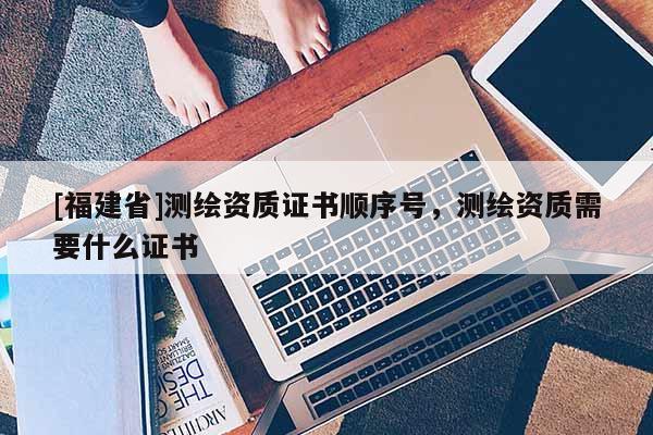 [福建省]測繪資質(zhì)證書順序號，測繪資質(zhì)需要什么證書