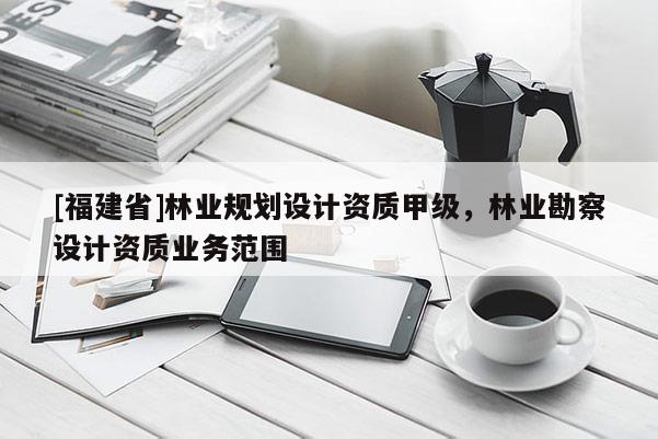 [福建省]林業(yè)規(guī)劃設(shè)計(jì)資質(zhì)甲級(jí)，林業(yè)勘察設(shè)計(jì)資質(zhì)業(yè)務(wù)范圍