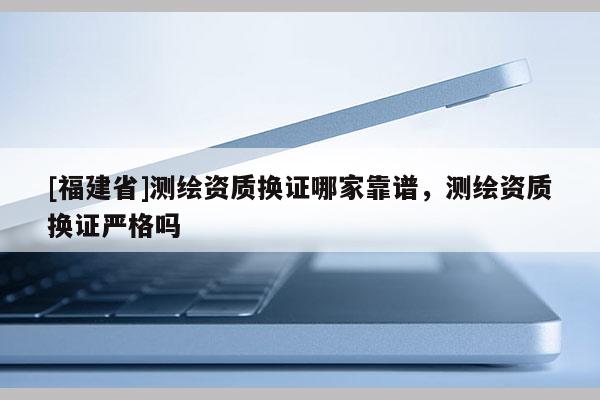 [福建省]測繪資質換證哪家靠譜，測繪資質換證嚴格嗎