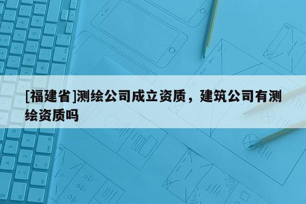 [福建省]測(cè)繪公司成立資質(zhì)，建筑公司有測(cè)繪資質(zhì)嗎