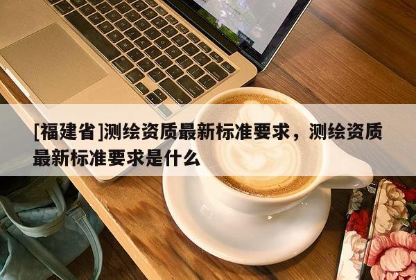 [福建省]測(cè)繪資質(zhì)最新標(biāo)準(zhǔn)要求，測(cè)繪資質(zhì)最新標(biāo)準(zhǔn)要求是什么