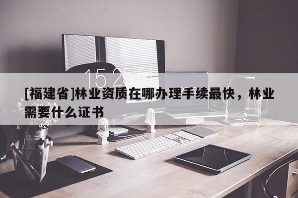[福建省]林業(yè)資質(zhì)在哪辦理手續(xù)最快，林業(yè)需要什么證書
