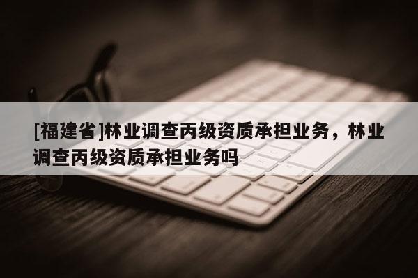 [福建省]林業(yè)調(diào)查丙級資質(zhì)承擔(dān)業(yè)務(wù)，林業(yè)調(diào)查丙級資質(zhì)承擔(dān)業(yè)務(wù)嗎