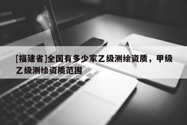 [福建省]全國有多少家乙級(jí)測(cè)繪資質(zhì)，甲級(jí)乙級(jí)測(cè)繪資質(zhì)范圍