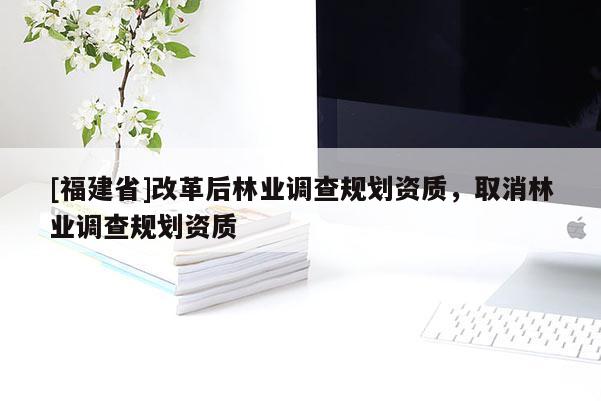 [福建省]改革后林業(yè)調(diào)查規(guī)劃資質(zhì)，取消林業(yè)調(diào)查規(guī)劃資質(zhì)