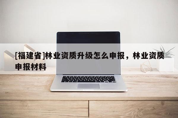 [福建省]林業(yè)資質(zhì)升級怎么申報(bào)，林業(yè)資質(zhì)申報(bào)材料