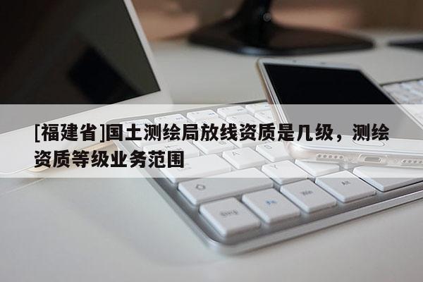 [福建省]國土測繪局放線資質是幾級，測繪資質等級業(yè)務范圍