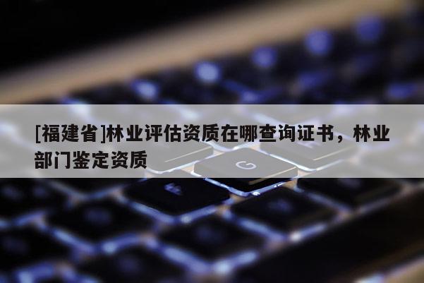 [福建省]林業(yè)評(píng)估資質(zhì)在哪查詢(xún)證書(shū)，林業(yè)部門(mén)鑒定資質(zhì)