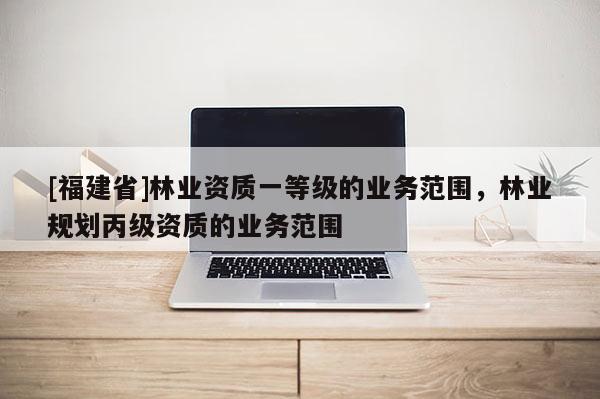 [福建省]林業(yè)資質(zhì)一等級(jí)的業(yè)務(wù)范圍，林業(yè)規(guī)劃丙級(jí)資質(zhì)的業(yè)務(wù)范圍