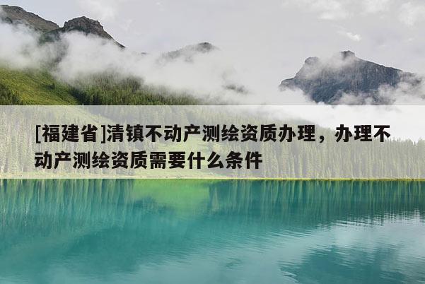 [福建省]清鎮(zhèn)不動(dòng)產(chǎn)測(cè)繪資質(zhì)辦理，辦理不動(dòng)產(chǎn)測(cè)繪資質(zhì)需要什么條件
