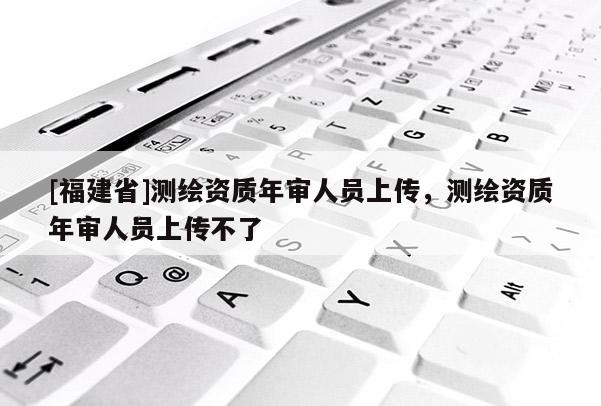 [福建省]測繪資質年審人員上傳，測繪資質年審人員上傳不了