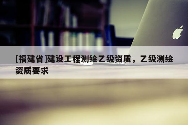 [福建省]建設(shè)工程測繪乙級(jí)資質(zhì)，乙級(jí)測繪資質(zhì)要求