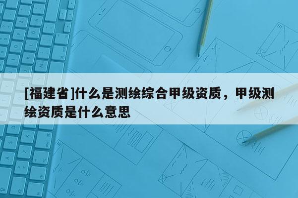 [福建省]什么是測繪綜合甲級(jí)資質(zhì)，甲級(jí)測繪資質(zhì)是什么意思