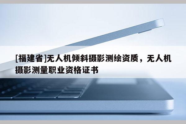 [福建省]無人機(jī)傾斜攝影測繪資質(zhì)，無人機(jī)攝影測量職業(yè)資格證書