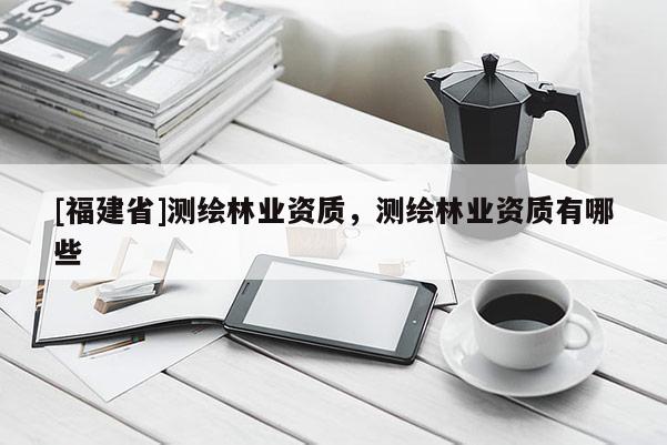 [福建省]測繪林業(yè)資質，測繪林業(yè)資質有哪些