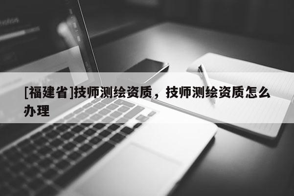 [福建省]技師測(cè)繪資質(zhì)，技師測(cè)繪資質(zhì)怎么辦理