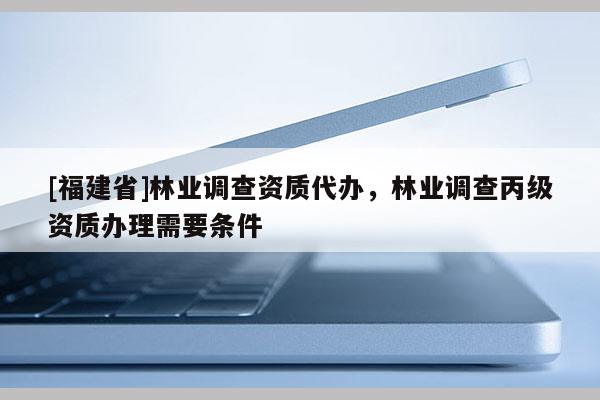 [福建省]林業(yè)調(diào)查資質代辦，林業(yè)調(diào)查丙級資質辦理需要條件
