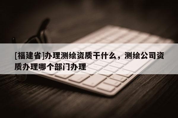 [福建省]辦理測繪資質(zhì)干什么，測繪公司資質(zhì)辦理哪個部門辦理