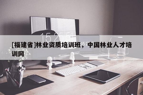[福建省]林業(yè)資質(zhì)培訓(xùn)班，中國林業(yè)人才培訓(xùn)網(wǎng)