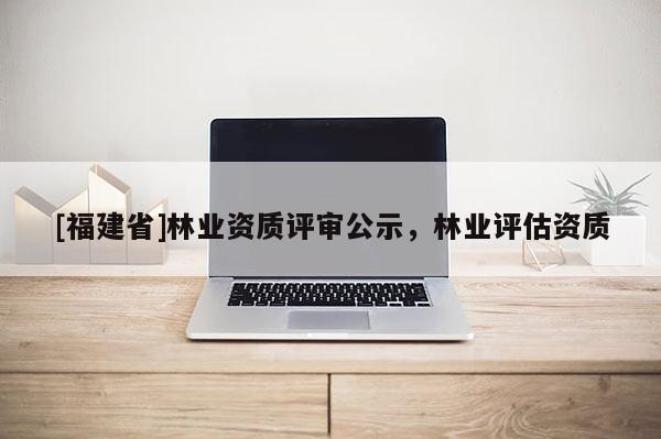 [福建省]林業(yè)資質(zhì)評審公示，林業(yè)評估資質(zhì)