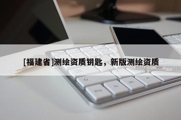 [福建省]測繪資質(zhì)鑰匙，新版測繪資質(zhì)