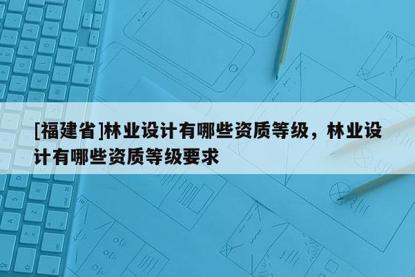[福建省]林業(yè)設(shè)計有哪些資質(zhì)等級，林業(yè)設(shè)計有哪些資質(zhì)等級要求