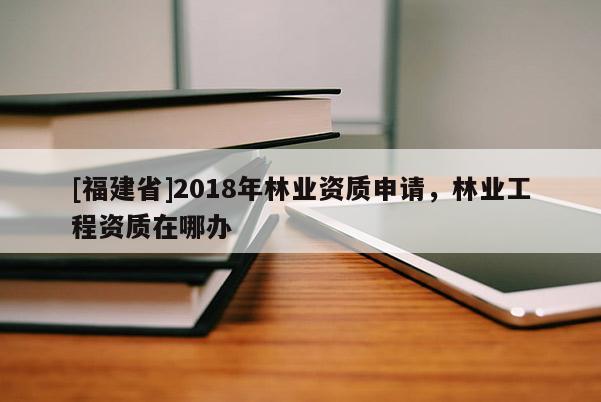 [福建省]2018年林業(yè)資質(zhì)申請(qǐng)，林業(yè)工程資質(zhì)在哪辦
