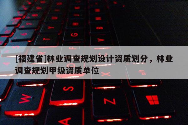 [福建省]林業(yè)調(diào)查規(guī)劃設(shè)計資質(zhì)劃分，林業(yè)調(diào)查規(guī)劃甲級資質(zhì)單位