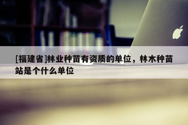 [福建省]林業(yè)種苗有資質(zhì)的單位，林木種苗站是個什么單位