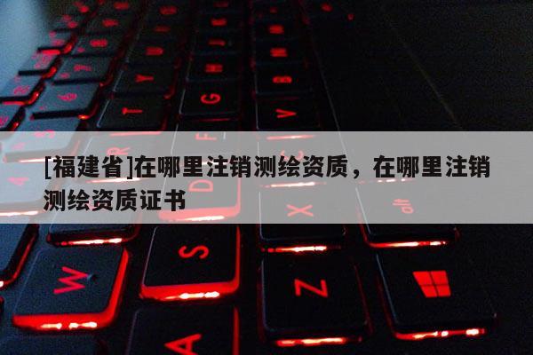 [福建省]在哪里注銷(xiāo)測(cè)繪資質(zhì)，在哪里注銷(xiāo)測(cè)繪資質(zhì)證書(shū)