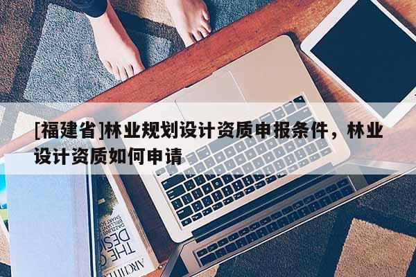 [福建省]林業(yè)規(guī)劃設(shè)計資質(zhì)申報條件，林業(yè)設(shè)計資質(zhì)如何申請