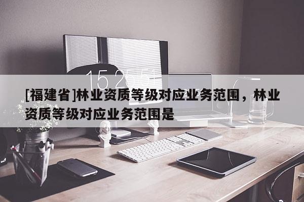 [福建省]林業(yè)資質(zhì)等級對應(yīng)業(yè)務(wù)范圍，林業(yè)資質(zhì)等級對應(yīng)業(yè)務(wù)范圍是