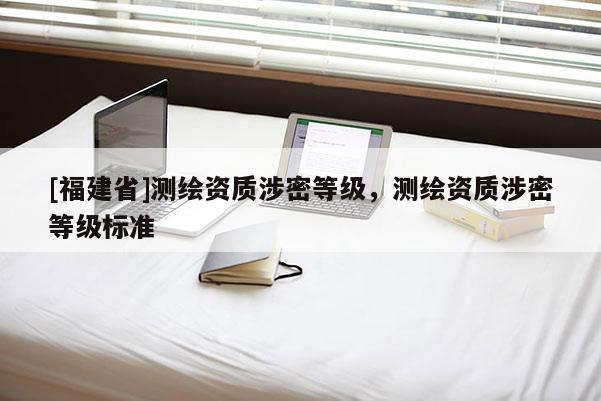 [福建省]測(cè)繪資質(zhì)涉密等級(jí)，測(cè)繪資質(zhì)涉密等級(jí)標(biāo)準(zhǔn)