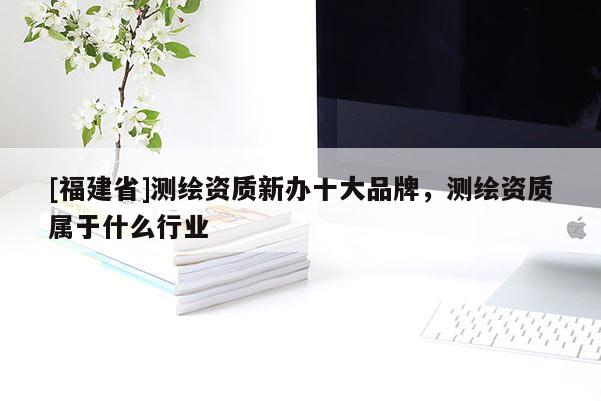 [福建省]測(cè)繪資質(zhì)新辦十大品牌，測(cè)繪資質(zhì)屬于什么行業(yè)