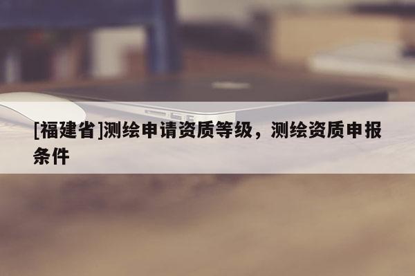 [福建省]測繪申請資質等級，測繪資質申報條件