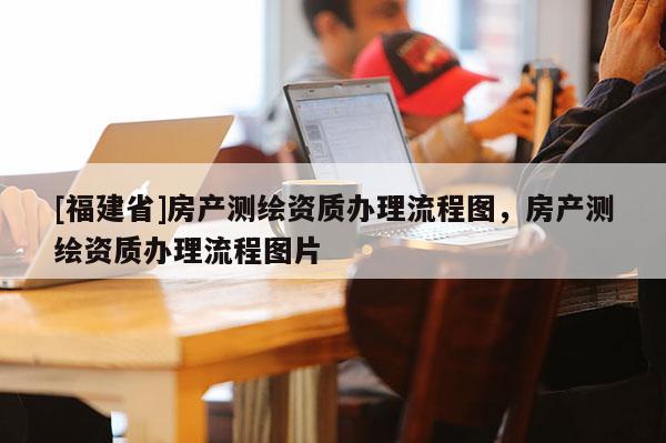 [福建省]房產測繪資質辦理流程圖，房產測繪資質辦理流程圖片