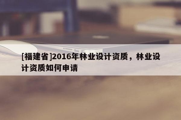 [福建省]2016年林業(yè)設計資質，林業(yè)設計資質如何申請
