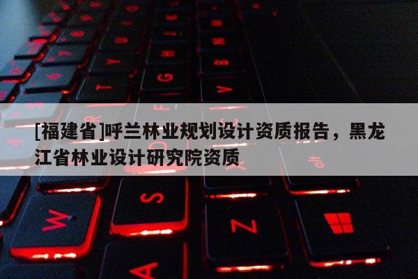 [福建省]呼蘭林業(yè)規(guī)劃設計資質(zhì)報告，黑龍江省林業(yè)設計研究院資質(zhì)
