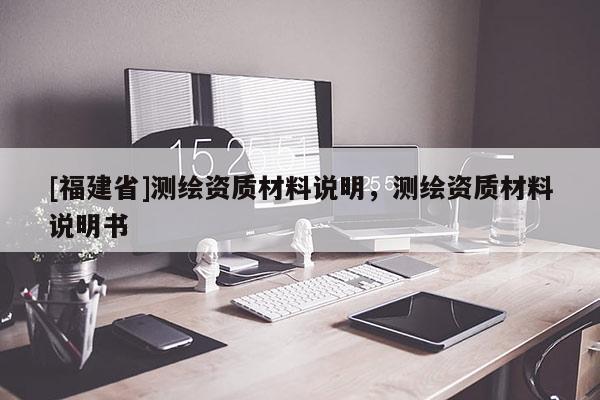 [福建省]測(cè)繪資質(zhì)材料說(shuō)明，測(cè)繪資質(zhì)材料說(shuō)明書(shū)