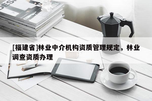 [福建省]林業(yè)中介機(jī)構(gòu)資質(zhì)管理規(guī)定，林業(yè)調(diào)查資質(zhì)辦理