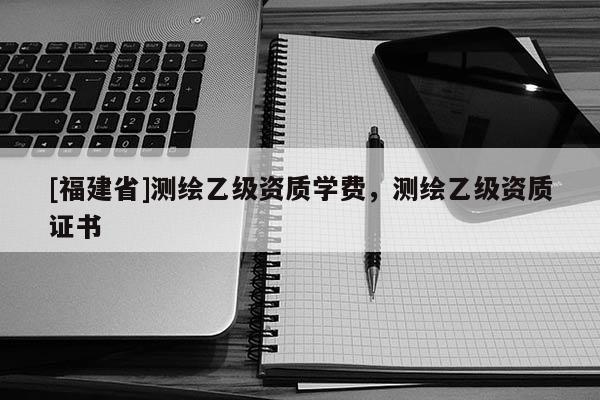 [福建省]測繪乙級資質(zhì)學費，測繪乙級資質(zhì)證書