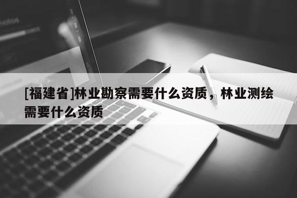 [福建省]林業(yè)勘察需要什么資質(zhì)，林業(yè)測(cè)繪需要什么資質(zhì)