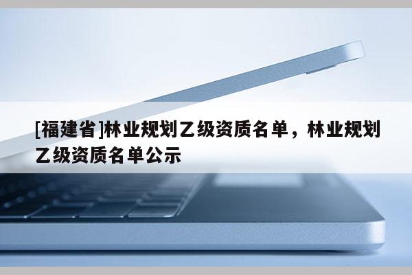 [福建省]林業(yè)規(guī)劃乙級(jí)資質(zhì)名單，林業(yè)規(guī)劃乙級(jí)資質(zhì)名單公示