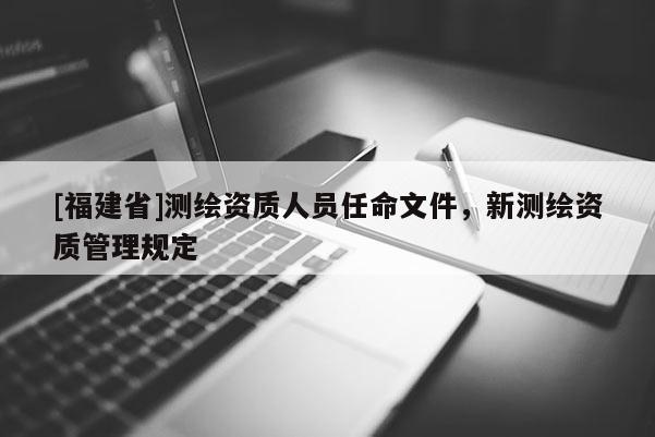 [福建省]測繪資質(zhì)人員任命文件，新測繪資質(zhì)管理規(guī)定