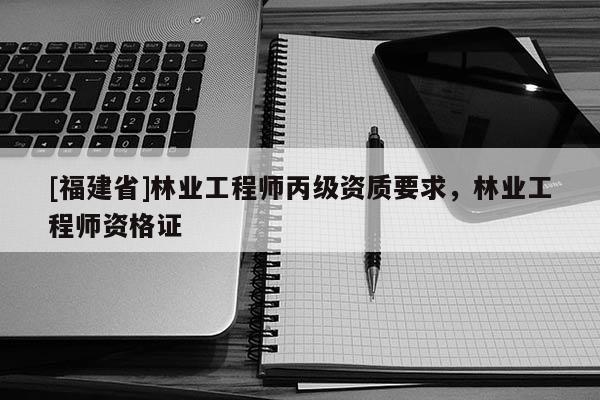 [福建省]林業(yè)工程師丙級資質(zhì)要求，林業(yè)工程師資格證