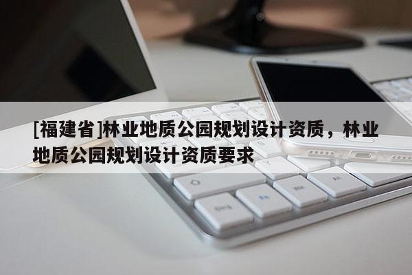 [福建省]林業(yè)地質(zhì)公園規(guī)劃設(shè)計資質(zhì)，林業(yè)地質(zhì)公園規(guī)劃設(shè)計資質(zhì)要求