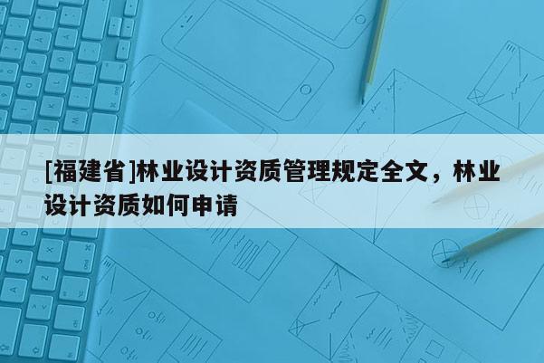 [福建省]林業(yè)設(shè)計資質(zhì)管理規(guī)定全文，林業(yè)設(shè)計資質(zhì)如何申請