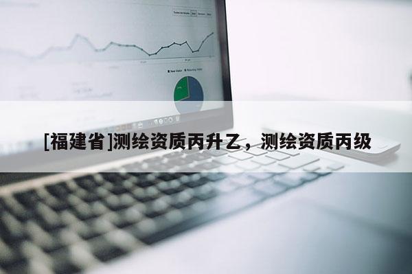 [福建省]測繪資質丙升乙，測繪資質丙級