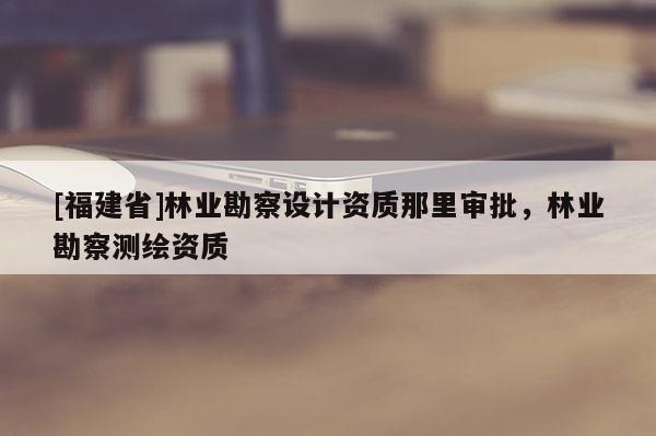 [福建省]林業(yè)勘察設(shè)計(jì)資質(zhì)那里審批，林業(yè)勘察測(cè)繪資質(zhì)